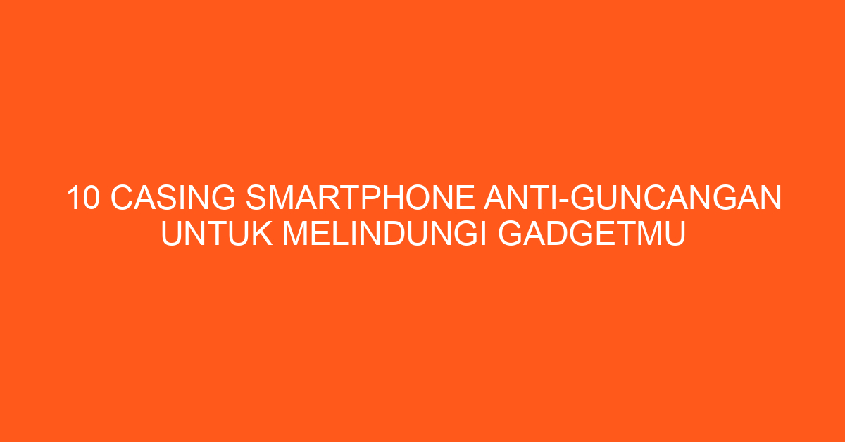 10 Casing Smartphone Anti-Guncangan untuk Melindungi Gadgetmu