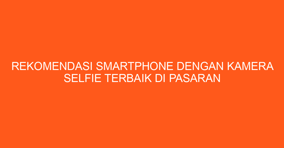 Rekomendasi Smartphone dengan Kamera Selfie Terbaik di Pasaran